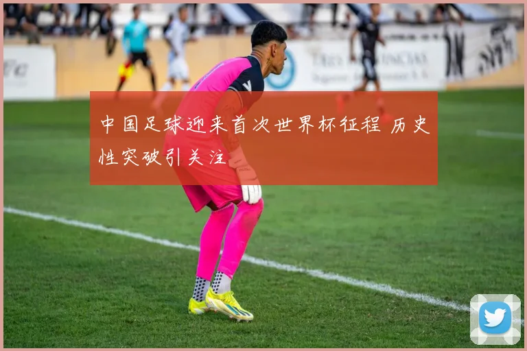 中国足球迎来首次世界杯征程 历史性突破引关注