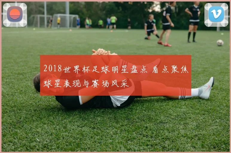 2018世界杯足球明星盘点 看点聚焦球星表现与赛场风采