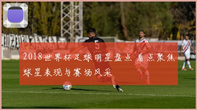 2018世界杯足球明星盘点 看点聚焦球星表现与赛场风采
