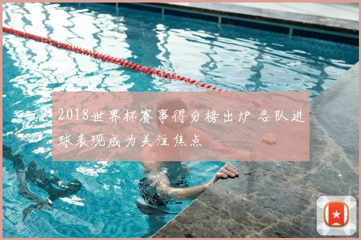 2018世界杯赛事得分榜出炉 各队进球表现成为关注焦点