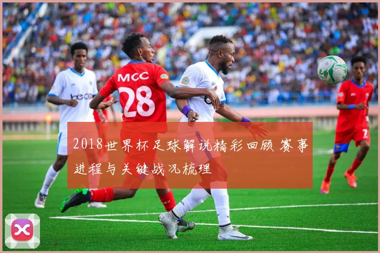 2018世界杯足球解说精彩回顾 赛事进程与关键战况梳理