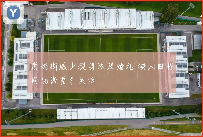詹姆斯威少现身浓眉婚礼 湖人旧将同场聚首引关注