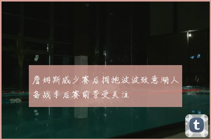 詹姆斯威少赛后拥抱波波致意湖人备战季后赛前景受关注